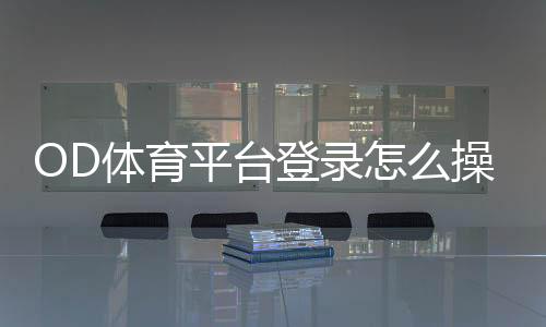 OD体育平台登录怎么操作？新手账号注册、登录步骤与安全设置全教程