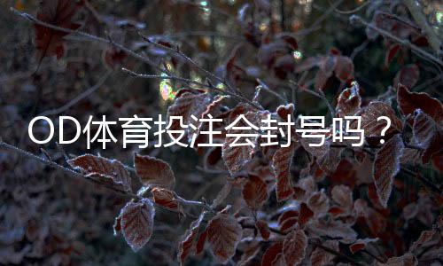 OD体育投注会封号吗?封号原因、预防方法与申诉流程详解