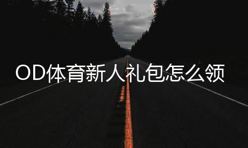OD体育新人礼包怎么领取？新手领取步骤、优惠内容与使用攻略