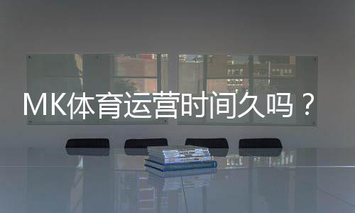 MK体育运营时间久吗？资深玩家解析平台历史与稳定性