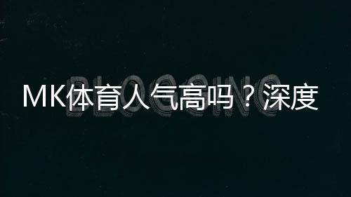 MK体育人气高吗?深度解析其火爆原因与玩家真实评价