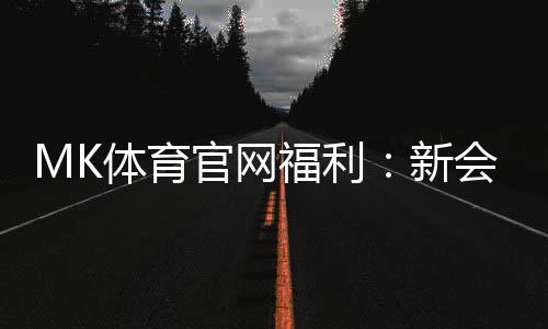 MK体育官网福利：新会员专享豪礼与高额返水活动