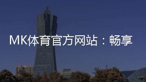 MK体育官方网站：畅享顶级赛事投注与电子游艺的终极平台