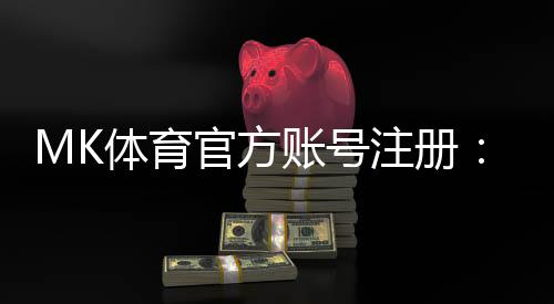 MK体育官方账号注册：轻松完成三步快速开户指南