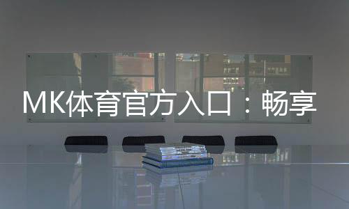 MK体育官方入口：畅享顶级赛事投注与电子游艺的完美体验