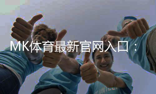 MK体育最新官网入口：畅享顶级赛事与真人娱乐的终极平台