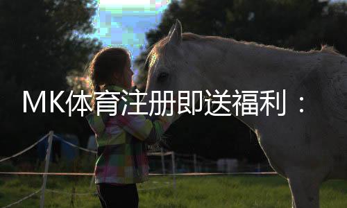 MK体育注册即送福利：新用户专享豪礼首存即赠888元