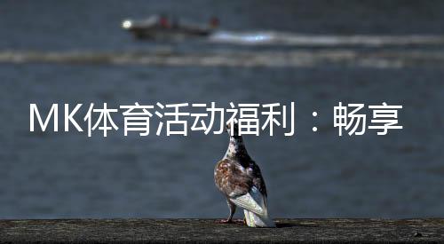 MK体育活动福利：畅享运动激情与超值回馈