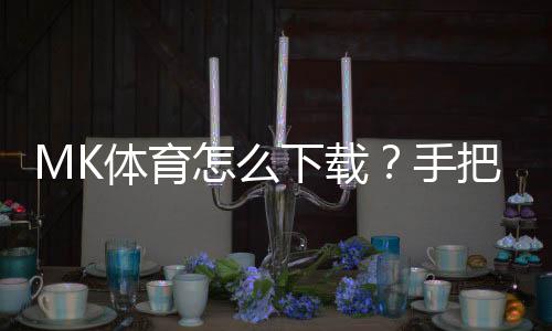 MK体育怎么下载？手把手教你快速安装畅玩攻略