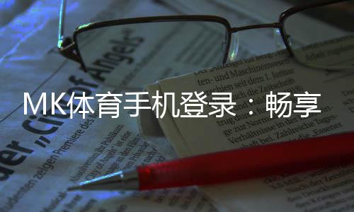 MK体育手机登录：畅享移动端体育投注的极致体验