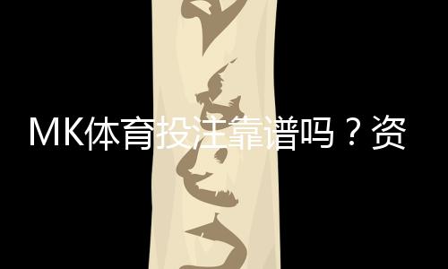 MK体育投注靠谱吗？资深玩家亲测平台安全性与玩法体验