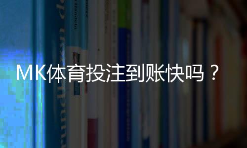 MK体育投注到账快吗？实测到账速度与提款技巧分享
