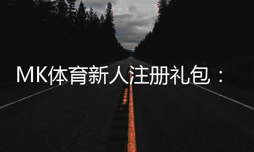 MK体育新人注册礼包：首存福利与高额彩金等你拿