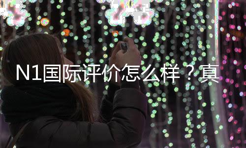 N1国际评价怎么样？真实用户口碑、安全性与提现体验全面测评