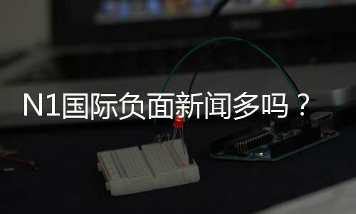 N1国际负面新闻多吗？真相调查与用户评价全面解析
