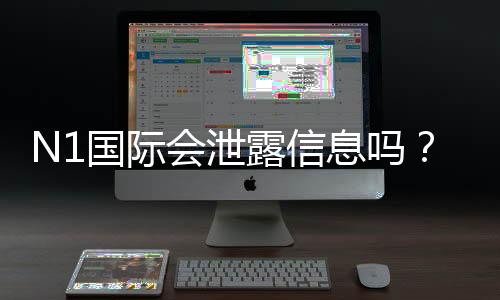N1国际会泄露信息吗？安全性评估、真实用户反馈与隐私防护指南