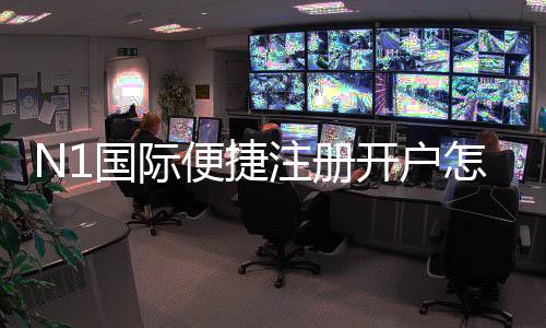 N1国际便捷注册开户怎么做？新手快速注册流程与常见注意事项