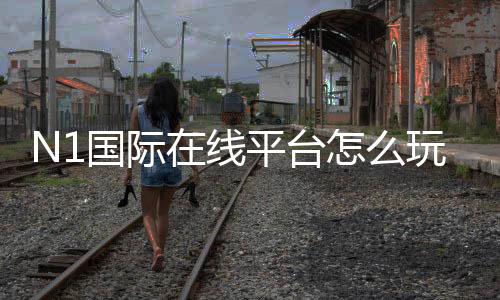 N1国际在线平台怎么玩？注册、充值、玩法与安全全面解析