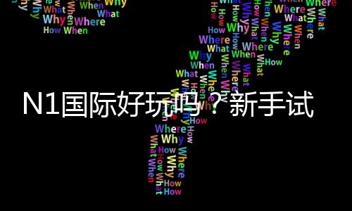 N1国际好玩吗？新手试玩体验、玩法解析与真实用户评价