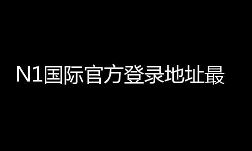 N1国际官方登录地址最新入口 2026：官网登录步骤、安全验证与常见问题
