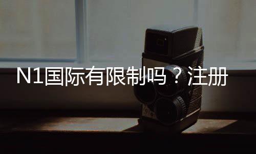 N1国际有限制吗？注册、充值、提现与玩法限制一次看懂