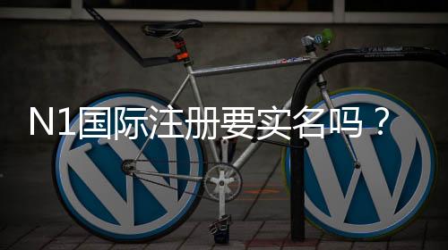 N1国际注册要实名吗?新手实名认证流程与注意事项全解析