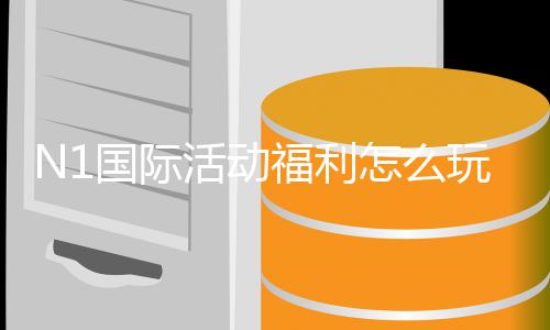 N1国际活动福利怎么玩？新手领取规则与优惠全解析