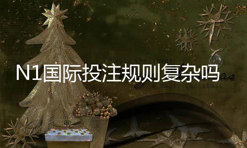 N1国际投注规则复杂吗？新手必看规则解析与实战技巧