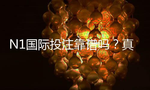 N1国际投注靠谱吗？真实评测与用户口碑、安全性及提现风险全面解析