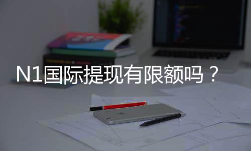 N1国际提现有限额吗？提现限额、到账时效与手续费全解析