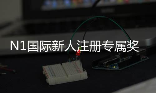 N1国际新人注册专属奖励怎么领取？详细步骤、规则与常见问题全解析