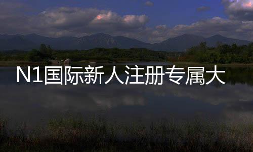 N1国际新人注册专属大礼包如何领取？新手注册流程、优惠内容与使用攻略
