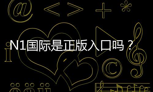 N1国际是正版入口吗?官方认证、真伪辨别与安全使用全解析
