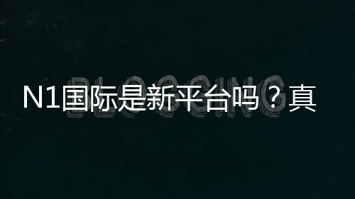 N1国际是新平台吗？真实评测：安全性、信誉与注册提现全解析