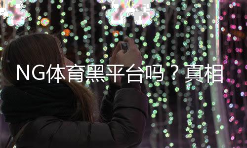 NG体育黑平台吗?真相调查、用户评价与风险提示