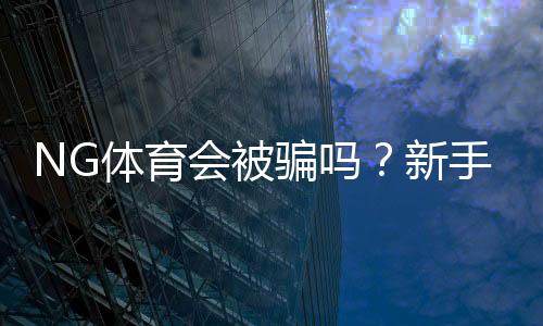 NG体育会被骗吗？新手必看：平台信誉、常见骗局与防范攻略