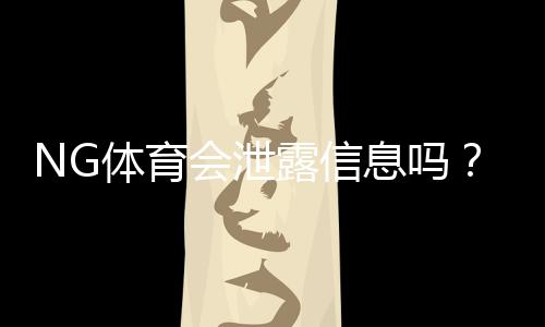 NG体育会泄露信息吗？隐私与安全风险全解析及用户防护指南
