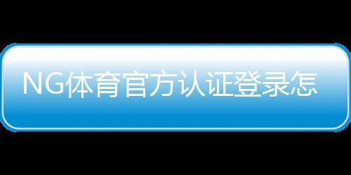 NG体育官方认证登录怎么操作？注册流程、身份验证与常见问题完整攻略