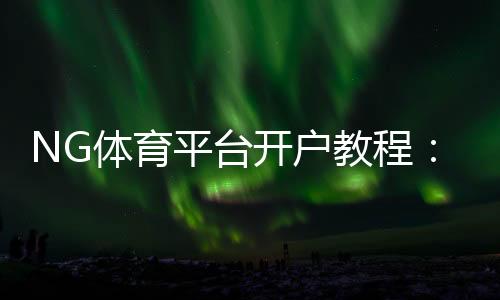 NG体育平台开户教程：新手注册步骤、实名认证与安全注意事项