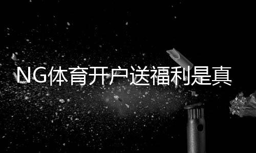 NG体育开户送福利是真的吗？最新优惠领取攻略与注意事项
