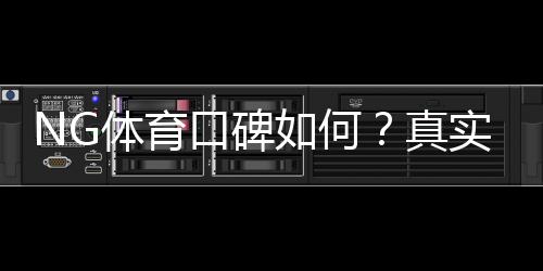 NG体育口碑如何？真实用户评价、提现体验与平台安全性全面解析