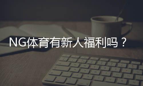 NG体育有新人福利吗？新用户注册送礼、优惠及领取全攻略