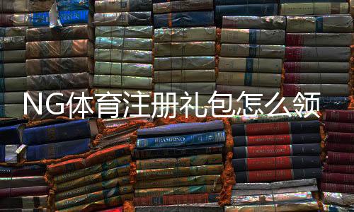 NG体育注册礼包怎么领取？新手注册步骤、礼包内容与使用攻略