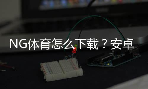 NG体育怎么下载？安卓苹果下载安装与安全注册详细教程