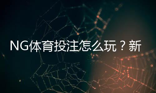 NG体育投注怎么玩?新手注册、充值、优惠与安全全攻略