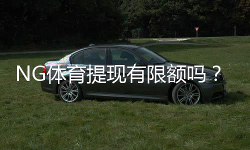 NG体育提现有限额吗?提现额度、限制与到账时效全面解析