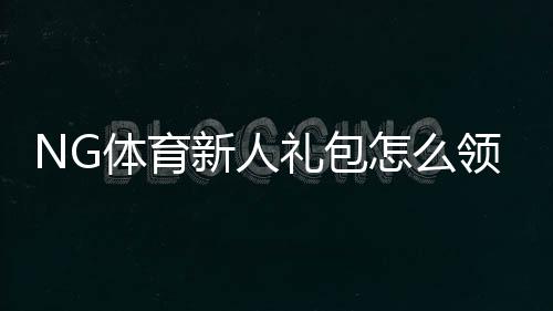 NG体育新人礼包怎么领取?新手领取步骤与使用规则详解