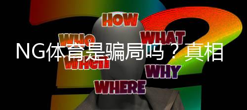NG体育是骗局吗？真相揭秘：资质、提款与用户评价全方位分析