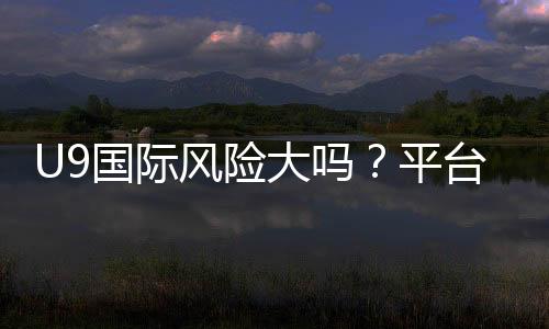 U9国际风险大吗？平台安全性评估、真实案例与避坑攻略