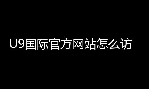 U9国际官方网站怎么访问?官网入口、注册与功能使用全攻略